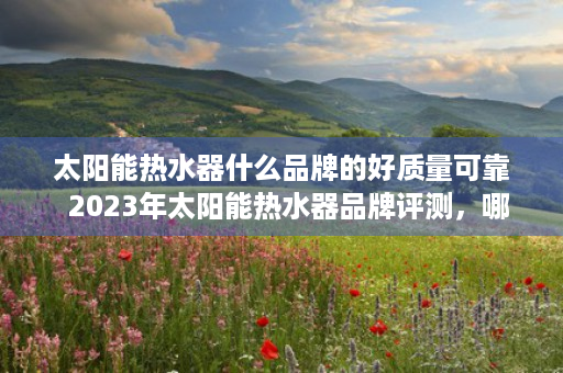 太阳能热水器什么品牌的好质量可靠  2023年太阳能热水器品牌评测，哪些品牌值得信赖？