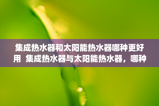 集成热水器和太阳能热水器哪种更好用  集成热水器与太阳能热水器，哪种更胜一筹？深度对比分析