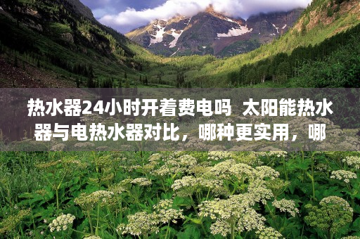 热水器24小时开着费电吗  太阳能热水器与电热水器对比，哪种更实用，哪种更经济？