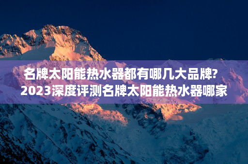 名牌太阳能热水器都有哪几大品牌?  2023深度评测名牌太阳能热水器哪家强？五大热门品牌全面解析及选购指南