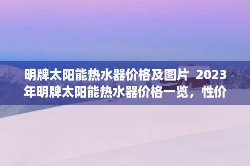 明牌太阳能热水器价格及图片  2023年明牌太阳能热水器价格一览，性价比之王，家庭节能首选！