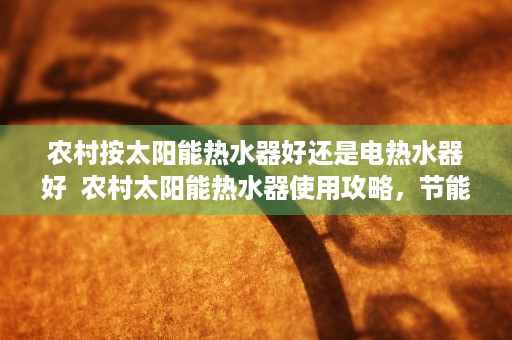 农村按太阳能热水器好还是电热水器好  农村太阳能热水器使用攻略，节能环保，生活更美好