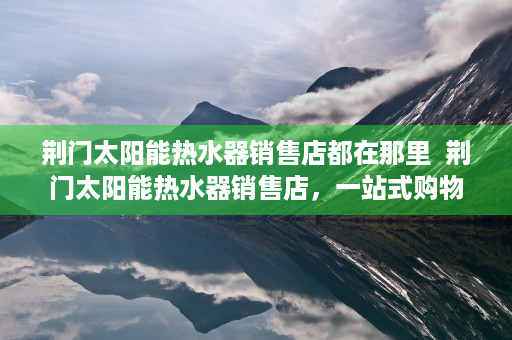 荆门太阳能热水器销售店都在那里  荆门太阳能热水器销售店，一站式购物体验，品质生活从这里开始