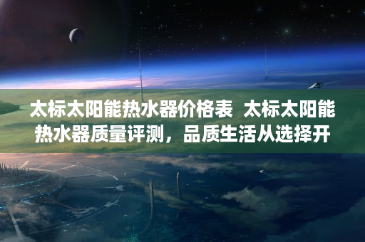 太标太阳能热水器价格表  太标太阳能热水器质量评测，品质生活从选择开始