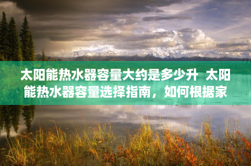 太阳能热水器容量大约是多少升  太阳能热水器容量选择指南，如何根据家庭需求选购合适的容量