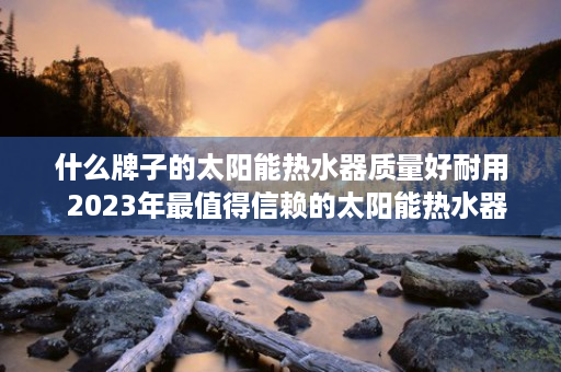 什么牌子的太阳能热水器质量好耐用  2023年最值得信赖的太阳能热水器品牌盘点，品质生活从选对热水器开始！