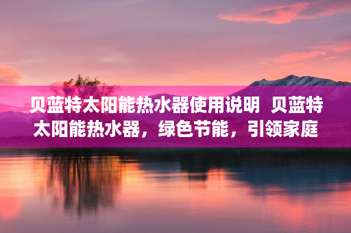 贝蓝特太阳能热水器使用说明  贝蓝特太阳能热水器，绿色节能，引领家庭环保新风尚