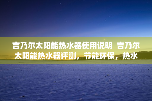 吉乃尔太阳能热水器使用说明  吉乃尔太阳能热水器评测，节能环保，热水生活新选择！