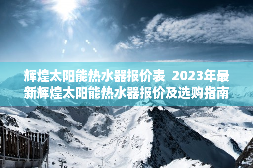 辉煌太阳能热水器报价表  2023年最新辉煌太阳能热水器报价及选购指南