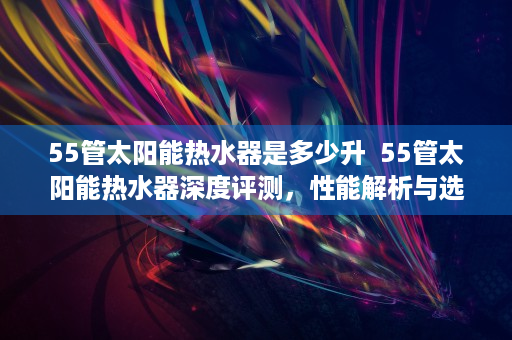 55管太阳能热水器是多少升  55管太阳能热水器深度评测，性能解析与选购指南