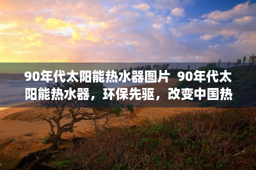 90年代太阳能热水器图片  90年代太阳能热水器，环保先驱，改变中国热水使用方式的里程碑