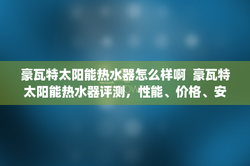 豪瓦特太阳能热水器怎么样啊  豪瓦特太阳能热水器评测，性能、价格、安装与维护全方位解析