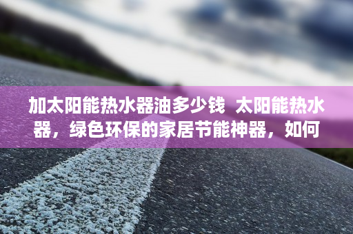 加太阳能热水器油多少钱  太阳能热水器，绿色环保的家居节能神器，如何助力家庭节能减排？