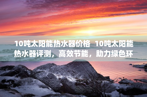 10吨太阳能热水器价格  10吨太阳能热水器评测，高效节能，助力绿色环保生活