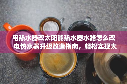 电热水器改太阳能热水器水路怎么改  电热水器升级改造指南，轻松实现太阳能热水器，节能环保又省钱！