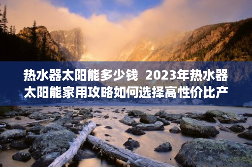 热水器太阳能多少钱  2023年热水器太阳能家用攻略如何选择高性价比产品？省钱又环保