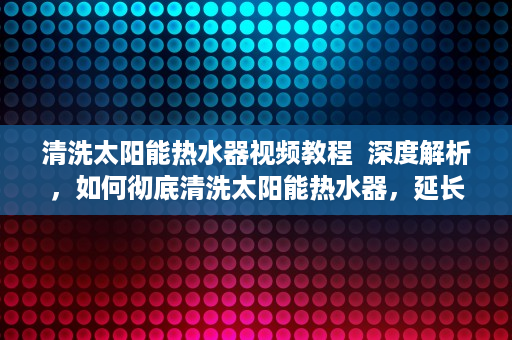 清洗太阳能热水器视频教程  深度解析，如何彻底清洗太阳能热水器，延长使用寿命，节能又环保！