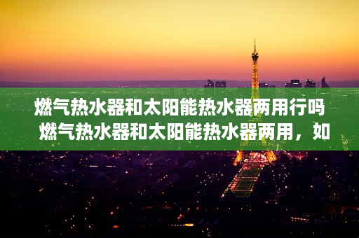 燃气热水器和太阳能热水器两用行吗  燃气热水器和太阳能热水器两用，如何实现节能环保与舒适生活？