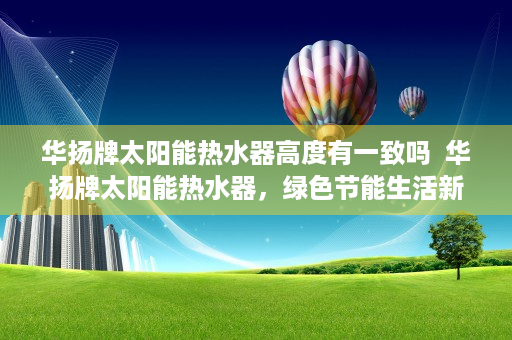 华扬牌太阳能热水器高度有一致吗  华扬牌太阳能热水器，绿色节能生活新选择