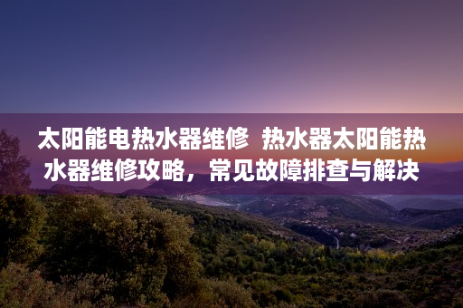 太阳能电热水器维修  热水器太阳能热水器维修攻略，常见故障排查与解决方法