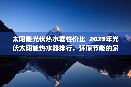 太阳能光伏热水器性价比  2023年光伏太阳能热水器排行，环保节能的家居新宠儿