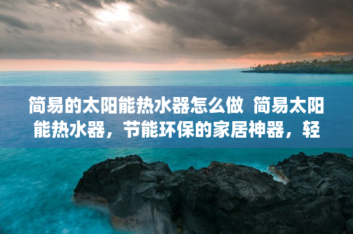 简易的太阳能热水器怎么做  简易太阳能热水器，节能环保的家居神器，轻松实现热水自由！