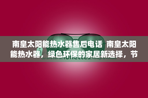 南皇太阳能热水器售后电话  南皇太阳能热水器，绿色环保的家居新选择，节能又省心