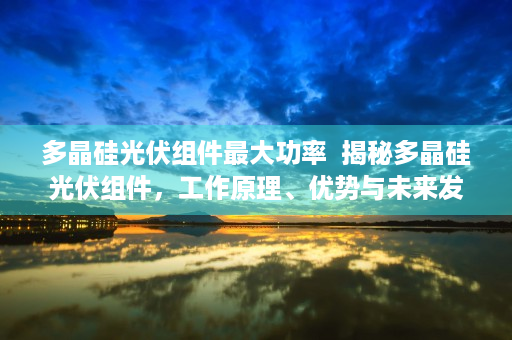 多晶硅光伏组件最大功率  揭秘多晶硅光伏组件，工作原理、优势与未来发展趋势