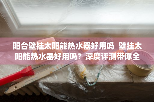 阳台壁挂太阳能热水器好用吗  壁挂太阳能热水器好用吗？深度评测带你全面了解