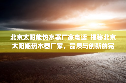 北京太阳能热水器厂家电话  揭秘北京太阳能热水器厂家，品质与创新的完美结合