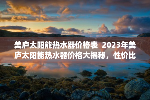 美庐太阳能热水器价格表  2023年美庐太阳能热水器价格大揭秘，性价比之选，值得入手！