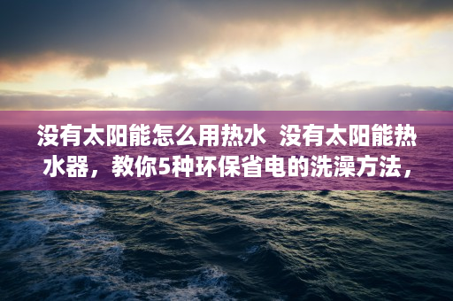 没有太阳能怎么用热水  没有太阳能热水器，教你5种环保省电的洗澡方法，告别传统热水烦恼！