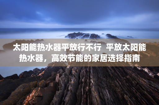 太阳能热水器平放行不行  平放太阳能热水器，高效节能的家居选择指南