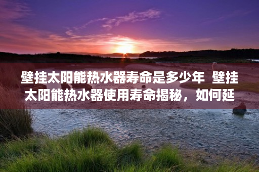 壁挂太阳能热水器寿命是多少年  壁挂太阳能热水器使用寿命揭秘，如何延长您的热水生活