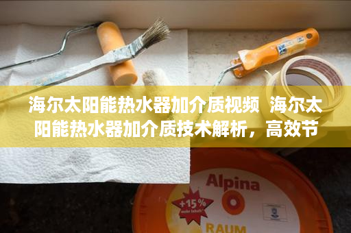 海尔太阳能热水器加介质视频  海尔太阳能热水器加介质技术解析，高效节能的秘密武器