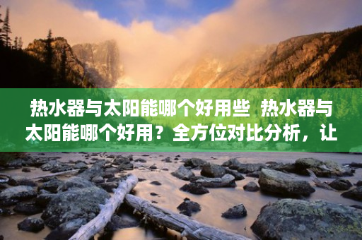 热水器与太阳能哪个好用些  热水器与太阳能哪个好用？全方位对比分析，让你不再纠结！