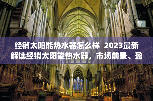 经销太阳能热水器怎么样  2023最新解读经销太阳能热水器，市场前景、盈利模式及成功案例分享