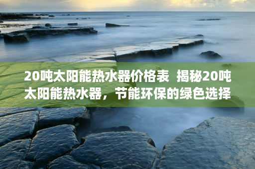 20吨太阳能热水器价格表  揭秘20吨太阳能热水器，节能环保的绿色选择